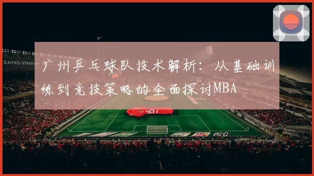 广州乒乓球队技术解析：从基础训练到竞技策略的全面探讨MBA
