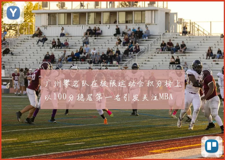 广州攀岩队在极限运动会积分榜上以100分稳居第一名引发关注MBA