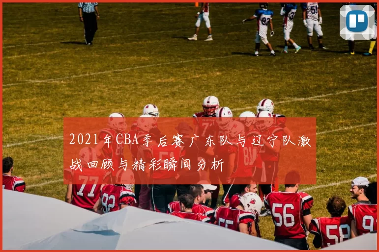 2021年CBA季后赛广东队与辽宁队激战回顾与精彩瞬间分析