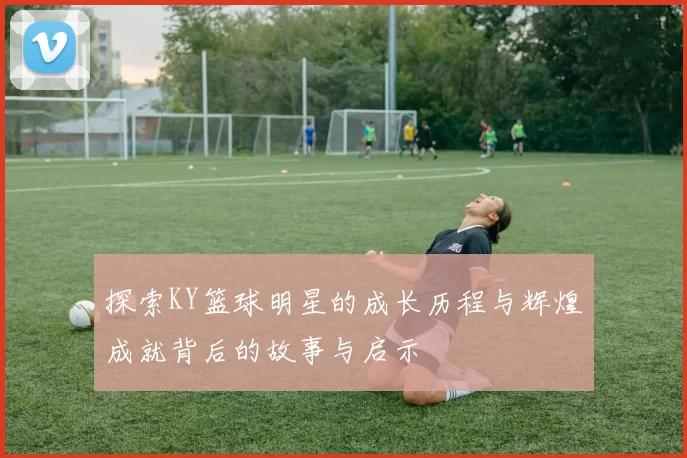 探索KY篮球明星的成长历程与辉煌成就背后的故事与启示