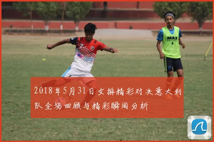 2018年5月31日女排精彩对决意大利队全场回顾与精彩瞬间分析