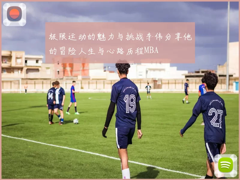 极限运动的魅力与挑战李伟分享他的冒险人生与心路历程MBA