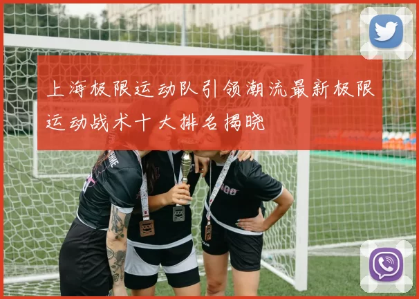 上海极限运动队引领潮流最新极限运动战术十大排名揭晓