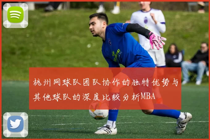 杭州网球队团队协作的独特优势与其他球队的深度比较分析MBA