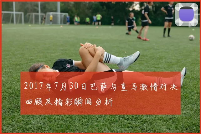 2017年7月30日巴萨与皇马激情对决回顾及精彩瞬间分析
